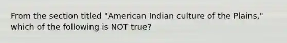 From the section titled "American Indian culture of the Plains," which of the following is NOT true?