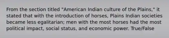 From the section titled "American Indian culture of the Plains," it stated that with the introduction of horses, Plains Indian societies became less egalitarian; men with the most horses had the most political impact, social status, and economic power. True/False