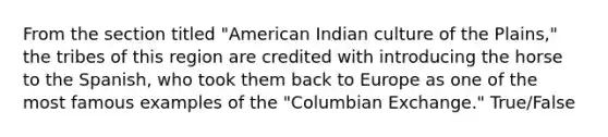 From the section titled "American Indian culture of the Plains," the tribes of this region are credited with introducing the horse to the Spanish, who took them back to Europe as one of the most famous examples of the "Columbian Exchange." True/False