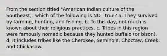 From the section titled "American Indian culture of the Southeast," which of the following is NOT true? a. They survived by farming, hunting, and fishing. b. To this day, not much is known about their religious practices. c. Tribes in this region were famously nomadic because they hunted buffalo (or bison). d. It includes tribes like the Cherokee, Seminole, Choctaw, Creek, and Chickasaw.