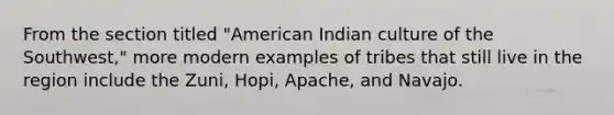 From the section titled "American Indian culture of the Southwest," more modern examples of tribes that still live in the region include the Zuni, Hopi, Apache, and Navajo.