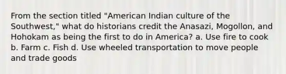 From the section titled "American Indian culture of the Southwest," what do historians credit the Anasazi, Mogollon, and Hohokam as being the first to do in America? a. Use fire to cook b. Farm c. Fish d. Use wheeled transportation to move people and trade goods