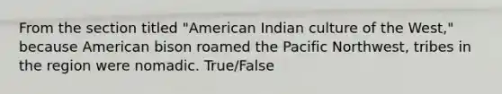 From the section titled "American Indian culture of the West," because American bison roamed the Pacific Northwest, tribes in the region were nomadic. True/False