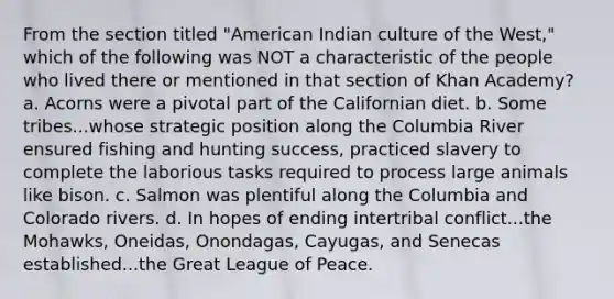 From the section titled "American Indian culture of the West," which of the following was NOT a characteristic of the people who lived there or mentioned in that section of Khan Academy? a. Acorns were a pivotal part of the Californian diet. b. Some tribes...whose strategic position along the Columbia River ensured fishing and hunting success, practiced slavery to complete the laborious tasks required to process large animals like bison. c. Salmon was plentiful along the Columbia and Colorado rivers. d. In hopes of ending intertribal conflict...the Mohawks, Oneidas, Onondagas, Cayugas, and Senecas established...the Great League of Peace.