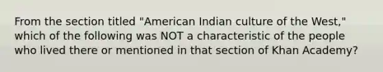 From the section titled "American Indian culture of the West," which of the following was NOT a characteristic of the people who lived there or mentioned in that section of Khan Academy?