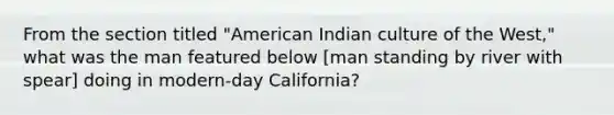 From the section titled "American Indian culture of the West," what was the man featured below [man standing by river with spear] doing in modern-day California?