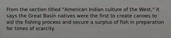 From the section titled "American Indian culture of the West," it says the Great Basin natives were the first to create canoes to aid the fishing process and secure a surplus of fish in preparation for times of scarcity.