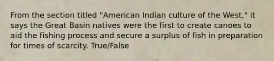 From the section titled "American Indian culture of the West," it says the Great Basin natives were the first to create canoes to aid the fishing process and secure a surplus of fish in preparation for times of scarcity. True/False