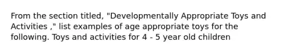 From the section titled, "Developmentally Appropriate Toys and Activities ," list examples of age appropriate toys for the following. Toys and activities for 4 - 5 year old children