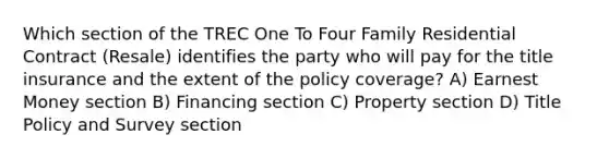 Which section of the TREC One To Four Family Residential Contract (Resale) identifies the party who will pay for the title insurance and the extent of the policy coverage? A) Earnest Money section B) Financing section C) Property section D) Title Policy and Survey section