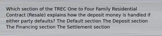 Which section of the TREC One to Four Family Residential Contract (Resale) explains how the deposit money is handled if either party defaults? The Default section The Deposit section The Financing section The Settlement section