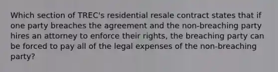 Which section of TREC's residential resale contract states that if one party breaches the agreement and the non-breaching party hires an attorney to enforce their rights, the breaching party can be forced to pay all of the legal expenses of the non-breaching party?