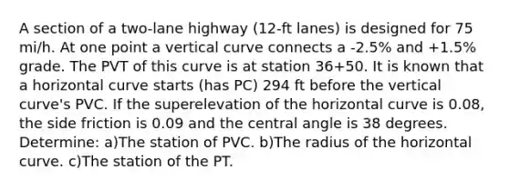 A section of a two-lane highway (12-ft lanes) is designed for 75 mi/h. At one point a vertical curve connects a -2.5% and +1.5% grade. The PVT of this curve is at station 36+50. It is known that a horizontal curve starts (has PC) 294 ft before the vertical curve's PVC. If the superelevation of the horizontal curve is 0.08, the side friction is 0.09 and the central angle is 38 degrees. Determine: a)The station of PVC. b)The radius of the horizontal curve. c)The station of the PT.