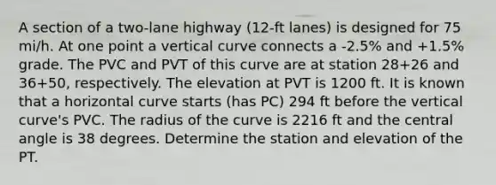 A section of a two-lane highway (12-ft lanes) is designed for 75 mi/h. At one point a vertical curve connects a -2.5% and +1.5% grade. The PVC and PVT of this curve are at station 28+26 and 36+50, respectively. The elevation at PVT is 1200 ft. It is known that a horizontal curve starts (has PC) 294 ft before the vertical curve's PVC. The radius of the curve is 2216 ft and the central angle is 38 degrees. Determine the station and elevation of the PT.