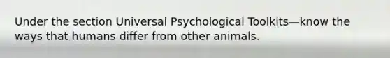 Under the section Universal Psychological Toolkits—know the ways that humans differ from other animals.