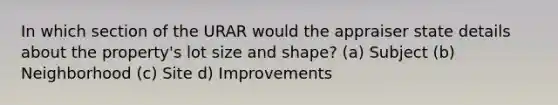 In which section of the URAR would the appraiser state details about the property's lot size and shape? (a) Subject (b) Neighborhood (c) Site d) Improvements