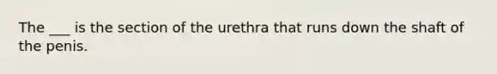 The ___ is the section of the urethra that runs down the shaft of the penis.