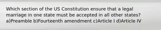 Which section of the US Constitution ensure that a legal marriage in one state must be accepted in all other states? a)Preamble b)Fourteenth amendment c)Article I d)Article IV