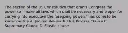 The section of the US Constitution that grants Congress the power to " make all laws which shall be necessary and proper for carrying into execution the foregoing powers" has come to be known as the A. Judicial Review B. Due Process Clause C. Supremacy Clause D. Elastic clause