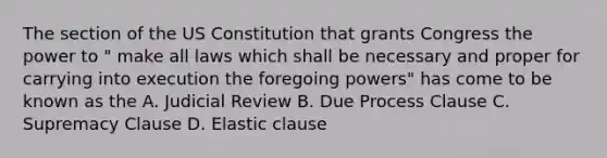 The section of the US Constitution that grants Congress the power to " make all laws which shall be necessary and proper for carrying into execution the foregoing powers" has come to be known as the A. Judicial Review B. Due Process Clause C. Supremacy Clause D. Elastic clause