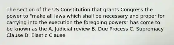 The section of the US Constitution that grants Congress the power to "make all laws which shall be necessary and proper for carrying into the execution the foregoing powers" has come to be known as the A. Judicial review B. Due Process C. Supremacy Clause D. Elastic Clause