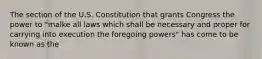 The section of the U.S. Constitution that grants Congress the power to "malke all laws which shall be necessary and proper for carrying into execution the foregoing powers" has come to be known as the