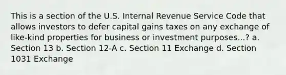 This is a section of the U.S. Internal Revenue Service Code that allows investors to defer capital gains taxes on any exchange of like-kind properties for business or investment purposes...? a. Section 13 b. Section 12-A c. Section 11 Exchange d. Section 1031 Exchange