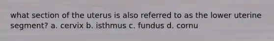 what section of the uterus is also referred to as the lower uterine segment? a. cervix b. isthmus c. fundus d. cornu