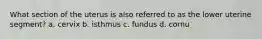 What section of the uterus is also referred to as the lower uterine segment? a. cervix b. isthmus c. fundus d. cornu