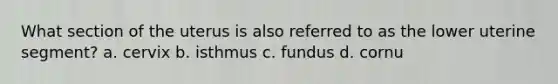 What section of the uterus is also referred to as the lower uterine segment? a. cervix b. isthmus c. fundus d. cornu