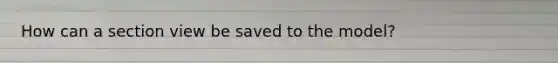 How can a section view be saved to the model?