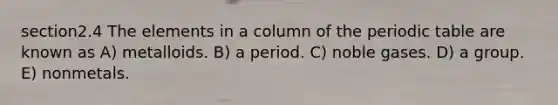 section2.4 The elements in a column of the periodic table are known as A) metalloids. B) a period. C) noble gases. D) a group. E) nonmetals.