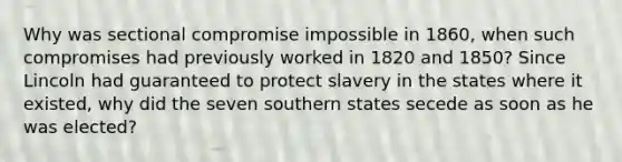 Why was sectional compromise impossible in 1860, when such compromises had previously worked in 1820 and 1850? Since Lincoln had guaranteed to protect slavery in the states where it existed, why did the seven southern states secede as soon as he was elected?