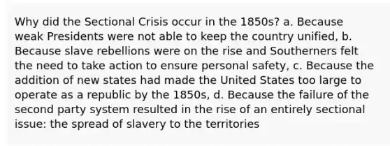 Why did the Sectional Crisis occur in the 1850s? a. Because weak Presidents were not able to keep the country unified, b. Because slave rebellions were on the rise and Southerners felt the need to take action to ensure personal safety, c. Because the addition of new states had made the United States too large to operate as a republic by the 1850s, d. Because the failure of the second party system resulted in the rise of an entirely sectional issue: the spread of slavery to the territories