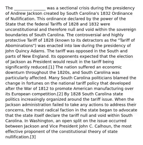 The _________ ______ was a sectional crisis during the presidency of Andrew Jackson created by South Carolina's 1832 Ordinance of Nullification. This ordinance declared by the power of the State that the federal Tariffs of 1828 and 1832 were unconstitutional and therefore null and void within the sovereign boundaries of South Carolina. The controversial and highly protective Tariff of 1828 (known to its detractors as the "Tariff of Abominations") was enacted into law during the presidency of John Quincy Adams. The tariff was opposed in the South and parts of New England. Its opponents expected that the election of Jackson as President would result in the tariff being significantly reduced.[1] The nation suffered an economic downturn throughout the 1820s, and South Carolina was particularly affected. Many South Carolina politicians blamed the change in fortunes on the national tariff policy that developed after the War of 1812 to promote American manufacturing over its European competition.[2] By 1828 South Carolina state politics increasingly organized around the tariff issue. When the Jackson administration failed to take any actions to address their concerns, the most radical faction in the state began to advocate that the state itself declare the tariff null and void within South Carolina. In Washington, an open split on the issue occurred between Jackson and Vice President John C. Calhoun, the most effective proponent of the constitutional theory of state nullification.[3]