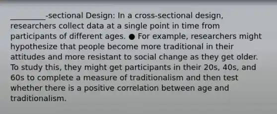 _________-sectional Design: In a cross-sectional design, researchers collect data at a single point in time from participants of different ages. ● For example, researchers might hypothesize that people become more traditional in their attitudes and more resistant to social change as they get older. To study this, they might get participants in their 20s, 40s, and 60s to complete a measure of traditionalism and then test whether there is a positive correlation between age and traditionalism.