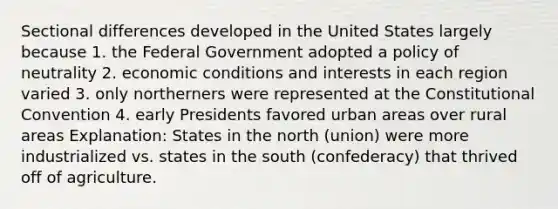 Sectional differences developed in the United States largely because 1. the Federal Government adopted a policy of neutrality 2. economic conditions and interests in each region varied 3. only northerners were represented at the Constitutional Convention 4. early Presidents favored urban areas over rural areas Explanation: States in the north (union) were more industrialized vs. states in the south (confederacy) that thrived off of agriculture.