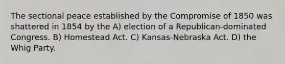 The sectional peace established by the Compromise of 1850 was shattered in 1854 by the A) election of a Republican-dominated Congress. B) Homestead Act. C) Kansas-Nebraska Act. D) the Whig Party.