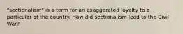 "sectionalism" is a term for an exaggerated loyalty to a particular of the country. How did sectionalism lead to the Civil War?