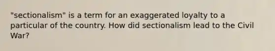 "sectionalism" is a term for an exaggerated loyalty to a particular of the country. How did sectionalism lead to the Civil War?