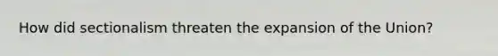 How did sectionalism threaten the expansion of the Union?