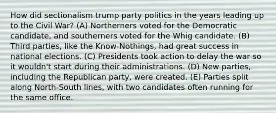 How did sectionalism trump party politics in the years leading up to the Civil War? (A) Northerners voted for the Democratic candidate, and southerners voted for the Whig candidate. (B) Third parties, like the Know-Nothings, had great success in national elections. (C) Presidents took action to delay the war so it wouldn't start during their administrations. (D) New parties, including the Republican party, were created. (E) Parties split along North-South lines, with two candidates often running for the same office.