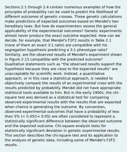 Sections 2.1 through 2.4 contain numerous examples of how the principles of probability can be used to predict the likelihood of different outcomes of genetic crosses. These genetic calculations make predictions of expected outcomes based on Mendel's two hereditary laws. But how do experimenters assess the general applicability of the experimental outcomes? Genetic experiments almost never produce the exact outcome expected. How can we decide, for example, that Mendel's F2F2 results in Table 2.1 (none of them an exact 3:1 ratio) are compatible with his segregation hypothesis predicting a 3:1 phenotype ratio? Similarly, are the observed results of Mendel's experiment shown in Figure 2.13 compatible with the predicted outcome? Qualitative statements such as "the observed results support the hypothesis because they are close to the expected results" are unacceptable for scientific work. Instead, a quantitative approach, or in this case a statistical approach, is needed to objectively compare the results of an experimental cross with the results predicted by probability. Mendel did not have appropriate statistical tools available to him. But in the early 1900s, the chi-square test was derived as a statistical test for comparing observed experimental results with the results that are expected when chance is generating the outcome. By convention, observed experimental outcomes that have a probability of less than 5% (< 0.05)(< 0.05) are often considered to represent a statistically significant difference between the observed outcome and the expected outcome. Chi-square analysis tests for statistically significant deviation in genetic experimental results. This section describes the chi-square test and its application to the analysis of genetic data, including some of Mendel's F2F2 results.