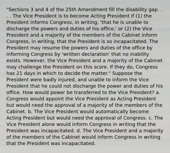 "Sections 3 and 4 of the 25th Amendment fill the disability gap. . . . The Vice President is to become Acting President if (1) the President informs Congress, in writing, 'that he is unable to discharge the powers and duties of his office,' or (2) the Vice President and a majority of the members of the Cabinet inform Congress, in writing, that the President is so incapacitated. The President may resume the powers and duties of the office by informing Congress by 'written declaration' that no inability exists. However, the Vice President and a majority of the Cabinet may challenge the President on this score. If they do, Congress has 21 days in which to decide the matter." Suppose the President were badly injured, and unable to inform the Vice President that he could not discharge the power and duties of his office. How would power be transferred to the Vice President? a. Congress would appoint the Vice President as Acting President but would need the approval of a majority of the members of the Cabinet. b. The Vice President would automatically become Acting President but would need the approval of Congress. c. The Vice President alone would inform Congress in writing that the President was incapacitated. d. The Vice President and a majority of the members of the Cabinet would inform Congress in writing that the President was incapacitated.