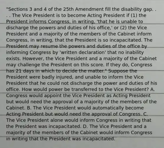 "Sections 3 and 4 of the 25th Amendment fill the disability gap. . . . The Vice President is to become Acting President if (1) the President informs Congress, in writing, 'that he is unable to discharge the powers and duties of his office,' or (2) the Vice President and a majority of the members of the Cabinet inform Congress, in writing, that the President is so incapacitated. The President may resume the powers and duties of the office by informing Congress by 'written declaration' that no inability exists. However, the Vice President and a majority of the Cabinet may challenge the President on this score. If they do, Congress has 21 days in which to decide the matter." Suppose the President were badly injured, and unable to inform the Vice President that he could not discharge the power and duties of his office. How would power be transferred to the Vice President? A. Congress would appoint the Vice President as Acting President but would need the approval of a majority of the members of the Cabinet. B. The Vice President would automatically become Acting President but would need the approval of Congress. C. The Vice President alone would inform Congress in writing that the President was incapacitated. D. The Vice President and a majority of the members of the Cabinet would inform Congress in writing that the President was incapacitated.