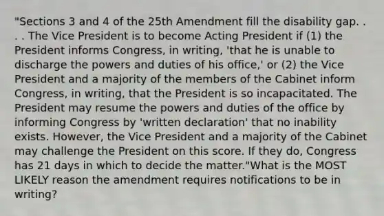 "Sections 3 and 4 of the 25th Amendment fill the disability gap. . . . The Vice President is to become Acting President if (1) the President informs Congress, in writing, 'that he is unable to discharge the powers and duties of his office,' or (2) the Vice President and a majority of the members of the Cabinet inform Congress, in writing, that the President is so incapacitated. The President may resume the powers and duties of the office by informing Congress by 'written declaration' that no inability exists. However, the Vice President and a majority of the Cabinet may challenge the President on this score. If they do, Congress has 21 days in which to decide the matter."What is the MOST LIKELY reason the amendment requires notifications to be in writing?