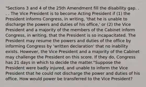 "Sections 3 and 4 of the 25th Amendment fill the disability gap. . . . The Vice President is to become Acting President if (1) the President informs Congress, in writing, 'that he is unable to discharge the powers and duties of his office,' or (2) the Vice President and a majority of the members of the Cabinet inform Congress, in writing, that the President is so incapacitated. The President may resume the powers and duties of the office by informing Congress by 'written declaration' that no inability exists. However, the Vice President and a majority of the Cabinet may challenge the President on this score. If they do, Congress has 21 days in which to decide the matter."Suppose the President were badly injured, and unable to inform the Vice President that he could not discharge the power and duties of his office. How would power be transferred to the Vice President?