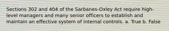 Sections 302 and 404 of the Sarbanes-Oxley Act require high-level managers and many senior officers to establish and maintain an effective system of internal controls. a. True b. False