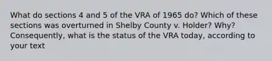 What do sections 4 and 5 of the VRA of 1965 do? Which of these sections was overturned in Shelby County v. Holder? Why? Consequently, what is the status of the VRA today, according to your text