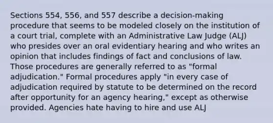 Sections 554, 556, and 557 describe a decision-making procedure that seems to be modeled closely on the institution of a court trial, complete with an Administrative Law Judge (ALJ) who presides over an oral evidentiary hearing and who writes an opinion that includes findings of fact and conclusions of law. Those procedures are generally referred to as "formal adjudication." Formal procedures apply "in every case of adjudication required by statute to be determined on the record after opportunity for an agency hearing," except as otherwise provided. Agencies hate having to hire and use ALJ